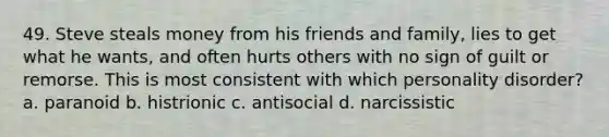 49. Steve steals money from his friends and family, lies to get what he wants, and often hurts others with no sign of guilt or remorse. This is most consistent with which personality disorder? a. paranoid b. histrionic c. antisocial d. narcissistic