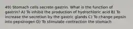 49) Stomach cells secrete gastrin. What is the function of gastrin? A) To inhibit the production of hydrochloric acid B) To increase the secretion by the gastric glands C) To change pepsin into pepsinogen D) To stimulate contraction the stomach