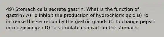 49) Stomach cells secrete gastrin. What is the function of gastrin? A) To inhibit the production of hydrochloric acid B) To increase the secretion by the gastric glands C) To change pepsin into pepsinogen D) To stimulate contraction <a href='https://www.questionai.com/knowledge/kLccSGjkt8-the-stomach' class='anchor-knowledge'>the stomach</a>