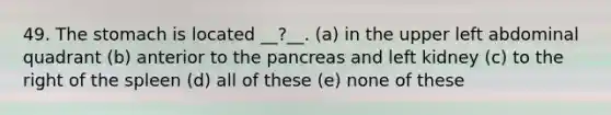 49. The stomach is located __?__. (a) in the upper left abdominal quadrant (b) anterior to the pancreas and left kidney (c) to the right of the spleen (d) all of these (e) none of these