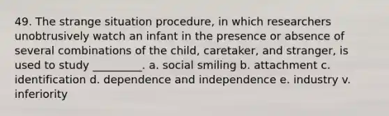 49. The strange situation procedure, in which researchers unobtrusively watch an infant in the presence or absence of several combinations of the child, caretaker, and stranger, is used to study _________. a. social smiling b. attachment c. identification d. dependence and independence e. industry v. inferiority