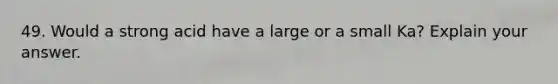 49. Would a strong acid have a large or a small Ka? Explain your answer.