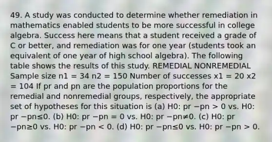 49. A study was conducted to determine whether remediation in mathematics enabled students to be more successful in college algebra. Success here means that a student received a grade of C or better, and remediation was for one year (students took an equivalent of one year of high school algebra). The following table shows the results of this study. REMEDIAL NONREMEDIAL Sample size n1 = 34 n2 = 150 Number of successes x1 = 20 x2 = 104 If pr and pn are the population proportions for the remedial and nonremedial groups, respectively, the appropriate set of hypotheses for this situation is (a) H0: pr −pn > 0 vs. H0: pr −pn≤0. (b) H0: pr −pn = 0 vs. H0: pr −pn≠0. (c) H0: pr −pn≥0 vs. H0: pr −pn 0.