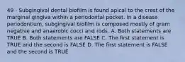 49 - Subgingival dental biofilm is found apical to the crest of the marginal gingiva within a periodontal pocket. In a disease periodontium, subgingival biofilm is composed mostly of gram negative and anaerobic cocci and rods. A. Both statements are TRUE B. Both statements are FALSE C. The first statement is TRUE and the second is FALSE D. The first statement is FALSE and the second is TRUE