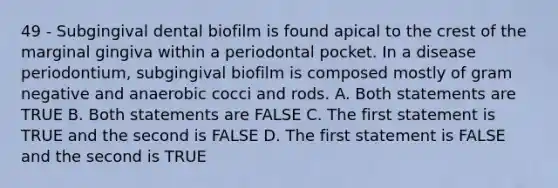 49 - Subgingival dental biofilm is found apical to the crest of the marginal gingiva within a periodontal pocket. In a disease periodontium, subgingival biofilm is composed mostly of gram negative and anaerobic cocci and rods. A. Both statements are TRUE B. Both statements are FALSE C. The first statement is TRUE and the second is FALSE D. The first statement is FALSE and the second is TRUE