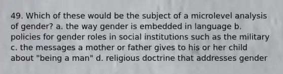 49. Which of these would be the subject of a microlevel analysis of gender?​ a. ​the way gender is embedded in language b. ​policies for gender roles in social institutions such as the military c. ​the messages a mother or father gives to his or her child about "being a man" d. ​religious doctrine that addresses gender