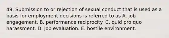 49. Submission to or rejection of sexual conduct that is used as a basis for employment decisions is referred to as A. job engagement. B. performance reciprocity. C. quid pro quo harassment. D. job evaluation. E. hostile environment.