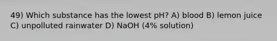 49) Which substance has the lowest pH? A) blood B) lemon juice C) unpolluted rainwater D) NaOH (4% solution)