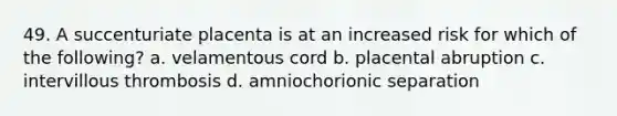 49. A succenturiate placenta is at an increased risk for which of the following? a. velamentous cord b. placental abruption c. intervillous thrombosis d. amniochorionic separation