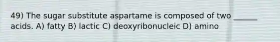 49) The sugar substitute aspartame is composed of two ______ acids. A) fatty B) lactic C) deoxyribonucleic D) amino