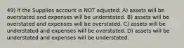 49) If the Supplies account is NOT adjusted: A) assets will be overstated and expenses will be understated. B) assets will be overstated and expenses will be overstated. C) assets will be understated and expenses will be overstated. D) assets will be understated and expenses will be understated.