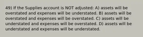 49) If the Supplies account is NOT adjusted: A) assets will be overstated and expenses will be understated. B) assets will be overstated and expenses will be overstated. C) assets will be understated and expenses will be overstated. D) assets will be understated and expenses will be understated.