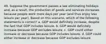 49. Suppose the government passes a law eliminating holidays and, as a result, the production of goods and services increases because people work more days per year (and thus enjoy less leisure per year). Based on this scenario, which of the following statements is correct? a. GDP would definitely increase, despite the fact that GDP includes leisure. b. GDP would definitely increase because GDP excludes leisure. c. GDP could either increase or decrease because GDP includes leisure. d. GDP could either increase or decrease because GDP excludes leisure