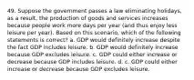 49. Suppose the government passes a law eliminating holidays, as a result, the production of goods and services increases because people work more days per year (and thus enjoy less leisure per year). Based on this scenario, which of the following statements is correct? a. GDP would definitely increase despite the fact GDP includes leisure. b. GDP would definitely increase because GDP excludes leisure. c. GDP could either increase or decrease because GDP includes leisure. d. c. GDP could either increase or decrease because GDP excludes leisure.