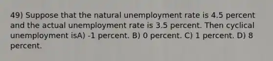 49) Suppose that the natural <a href='https://www.questionai.com/knowledge/kh7PJ5HsOk-unemployment-rate' class='anchor-knowledge'>unemployment rate</a> is 4.5 percent and the actual unemployment rate is 3.5 percent. Then cyclical unemployment isA) -1 percent. B) 0 percent. C) 1 percent. D) 8 percent.