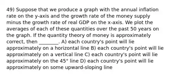 49) Suppose that we produce a graph with the annual inflation rate on the y-axis and the growth rate of the money supply minus the growth rate of real GDP on the x-axis. We plot the averages of each of these quantities over the past 50 years on the graph. If the quantity theory of money is approximately correct, then ________. A) each country's point will lie approximately on a horizontal line B) each country's point will lie approximately on a vertical line C) each country's point will lie approximately on the 45° line D) each country's point will lie approximately on some upward-sloping line