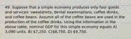 49. Suppose that a simple economy produces only four goods and services: sweatshirts, dental examinations, coffee drinks, and coffee beans. Assume all of the coffee beans are used in the production of the coffee drinks. Using the information in the above table, nominal GDP for this simple economy equals A) 3,090 units. B) 7,250. C)8,750. D) 9,750.