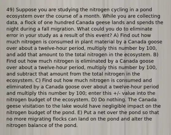 49) Suppose you are studying the nitrogen cycling in a pond ecosystem over the course of a month. While you are collecting data, a flock of one hundred Canada geese lands and spends the night during a fall migration. What could you do to eliminate error in your study as a result of this event? A) Find out how much nitrogen is consumed in plant material by a Canada goose over about a twelve-hour period, multiply this number by 100, and add that amount to the total nitrogen in the ecosystem. B) Find out how much nitrogen is eliminated by a Canada goose over about a twelve-hour period, multiply this number by 100, and subtract that amount from the total nitrogen in the ecosystem. C) Find out how much nitrogen is consumed and eliminated by a Canada goose over about a twelve-hour period and multiply this number by 100; enter this +/- value into the nitrogen budget of the ecosystem. D) Do nothing. The Canada geese visitation to the lake would have negligible impact on the nitrogen budget of the pond. E) Put a net over the pond so that no more migrating flocks can land on the pond and alter the nitrogen balance of the pond.