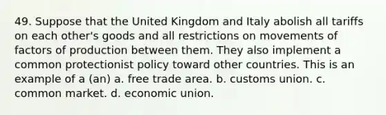 49. Suppose that the United Kingdom and Italy abolish all tariffs on each other's goods and all restrictions on movements of factors of production between them. They also implement a common protectionist policy toward other countries. This is an example of a (an) a. free trade area. b. customs union. c. common market. d. economic union.