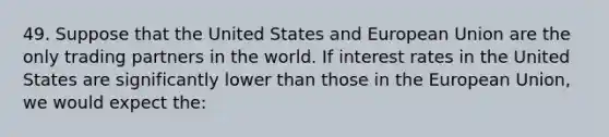 49. Suppose that the United States and European Union are the only trading partners in the world. If interest rates in the United States are significantly lower than those in the European Union, we would expect the: