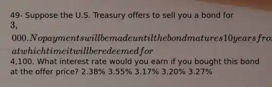 49- Suppose the U.S. Treasury offers to sell you a bond for 3,000. No payments will be made until the bond matures 10 years from now, at which time it will be redeemed for4,100. What interest rate would you earn if you bought this bond at the offer price? 2.38% 3.55% 3.17% 3.20% 3.27%