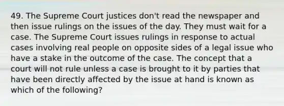 49. The Supreme Court justices don't read the newspaper and then issue rulings on the issues of the day. They must wait for a case. The Supreme Court issues rulings in response to actual cases involving real people on opposite sides of a legal issue who have a stake in the outcome of the case. The concept that a court will not rule unless a case is brought to it by parties that have been directly affected by the issue at hand is known as which of the following?