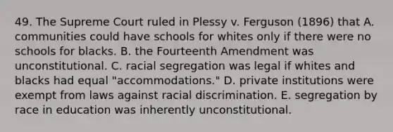 49. The Supreme Court ruled in Plessy v. Ferguson (1896) that A. communities could have schools for whites only if there were no schools for blacks. B. the Fourteenth Amendment was unconstitutional. C. racial segregation was legal if whites and blacks had equal "accommodations." D. private institutions were exempt from laws against racial discrimination. E. segregation by race in education was inherently unconstitutional.