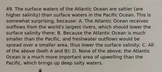 49. The surface waters of the Atlantic Ocean are saltier (are higher salinity) than surface waters in the Pacific Ocean. This is somewhat surprising, because: A. The Atlantic Ocean receives outflows from the world's largest rivers, which should lower the surface salinity there; B. Because the Atlantic Ocean is much smaller than the Pacific, and freshwater outflows would be spread over a smaller area, thus lower the surface salinity; C. All of the above (both A and B); D. None of the above; the Atlantic Ocean is a much more important area of upwelling than the Pacific, which brings up deep salty waters.