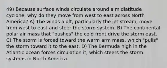 49) Because surface winds circulate around a midlatitude cyclone, why do they move from west to east across North America? A) The winds aloft, particularly the jet stream, move from west to east and steer the storm system. B) The continental polar air mass that "pushes" the cold front drive the storm east. C) The storm is forced toward the warm arm mass, which "pulls" the storm toward it to the east. D) The Bermuda high in the Atlantic ocean forces circulation it, which steers the storm systems in North America.