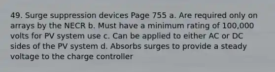 49. Surge suppression devices Page 755 a. Are required only on arrays by the NECR b. Must have a minimum rating of 100,000 volts for PV system use c. Can be applied to either AC or DC sides of the PV system d. Absorbs surges to provide a steady voltage to the charge controller