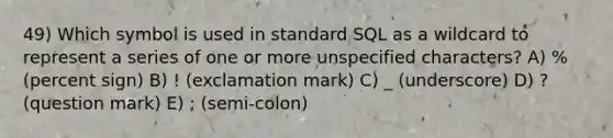 49) Which symbol is used in standard SQL as a wildcard to represent a series of one or more unspecified characters? A) % (percent sign) B) ! (exclamation mark) C) _ (underscore) D) ? (question mark) E) ; (semi-colon)