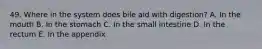 49. Where in the system does bile aid with digestion? A. In the mouth B. In the stomach C. In the small intestine D. In the rectum E. In the appendix