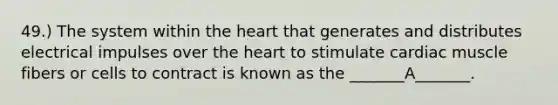 49.) The system within the heart that generates and distributes electrical impulses over the heart to stimulate cardiac muscle fibers or cells to contract is known as the _______A_______.