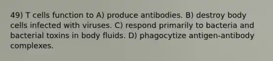 49) T cells function to A) produce antibodies. B) destroy body cells infected with viruses. C) respond primarily to bacteria and bacterial toxins in body fluids. D) phagocytize antigen-antibody complexes.