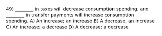 49) ________ in taxes will decrease consumption spending, and ________ in transfer payments will increase consumption spending. A) An increase; an increase B) A decrease; an increase C) An increase; a decrease D) A decrease; a decrease