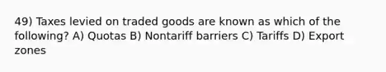 49) Taxes levied on traded goods are known as which of the following? A) Quotas B) Nontariff barriers C) Tariffs D) Export zones