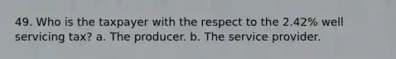 49. Who is the taxpayer with the respect to the 2.42% well servicing tax? a. The producer. b. The service provider.