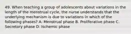 49. When teaching a group of adolescents about variations in the length of the menstrual cycle, the nurse understands that the underlying mechanism is due to variations in which of the following phases? A. Menstrual phase B. Proliferative phase C. Secretory phase D. Ischemic phase