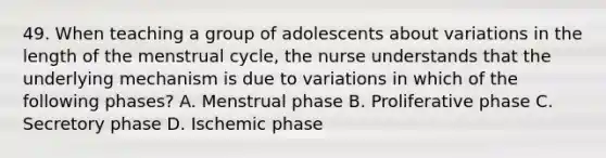 49. When teaching a group of adolescents about variations in the length of the menstrual cycle, the nurse understands that the underlying mechanism is due to variations in which of the following phases? A. Menstrual phase B. Proliferative phase C. Secretory phase D. Ischemic phase