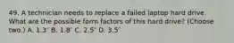 49. A technician needs to replace a failed laptop hard drive. What are the possible form factors of this hard drive? (Choose two.) A. 1.3″ B. 1.8″ C. 2.5″ D. 3.5″