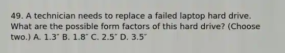 49. A technician needs to replace a failed laptop hard drive. What are the possible form factors of this hard drive? (Choose two.) A. 1.3″ B. 1.8″ C. 2.5″ D. 3.5″