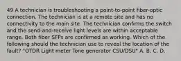 49 A technician is troubleshooting a point-to-point fiber-optic connection. The technician is at a remote site and has no connectivity to the main site. The technician confirms the switch and the send-and-receive light levels are within acceptable range. Both fiber SFPs are confirmed as working. Which of the following should the technician use to reveal the location of the fault? "OTDR Light meter Tone generator CSU/DSU" A. B. C. D.