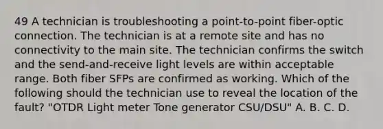 49 A technician is troubleshooting a point-to-point fiber-optic connection. The technician is at a remote site and has no connectivity to the main site. The technician confirms the switch and the send-and-receive light levels are within acceptable range. Both fiber SFPs are confirmed as working. Which of the following should the technician use to reveal the location of the fault? "OTDR Light meter Tone generator CSU/DSU" A. B. C. D.