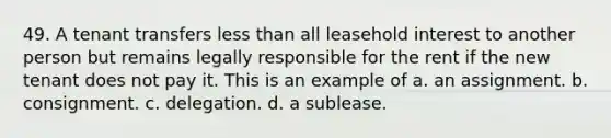 49. A tenant transfers less than all leasehold interest to another person but remains legally responsible for the rent if the new tenant does not pay it. This is an example of a. an assignment. b. consignment. c. delegation. d. a sublease.