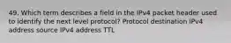 49. Which term describes a field in the IPv4 packet header used to identify the next level protocol? Protocol destination IPv4 address source IPv4 address TTL