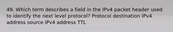 49. Which term describes a field in the IPv4 packet header used to identify the next level protocol? Protocol destination IPv4 address source IPv4 address TTL