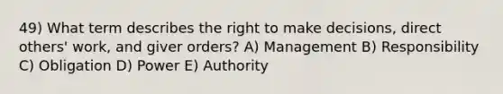 49) What term describes the right to make decisions, direct others' work, and giver orders? A) Management B) Responsibility C) Obligation D) Power E) Authority