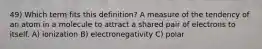 49) Which term fits this definition? A measure of the tendency of an atom in a molecule to attract a shared pair of electrons to itself. A) ionization B) electronegativity C) polar