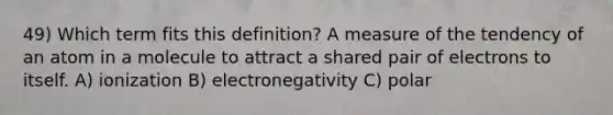 49) Which term fits this definition? A measure of the tendency of an atom in a molecule to attract a shared pair of electrons to itself. A) ionization B) electronegativity C) polar