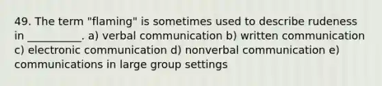 49. The term "flaming" is sometimes used to describe rudeness in __________. a) verbal communication b) written communication c) electronic communication d) nonverbal communication e) communications in large group settings